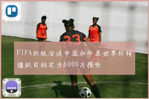 FIFA积极洽谈中国和印度世界杯转播权目标定为6000万报价