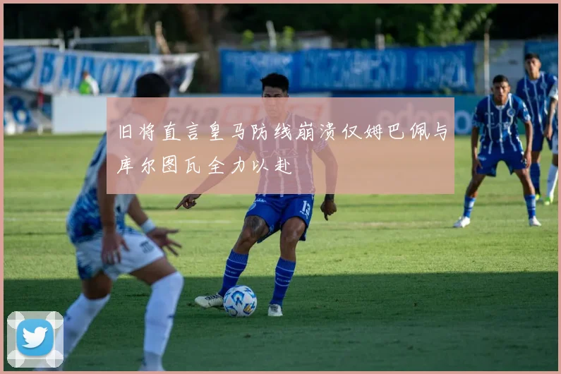 旧将直言皇马防线崩溃仅姆巴佩与库尔图瓦全力以赴