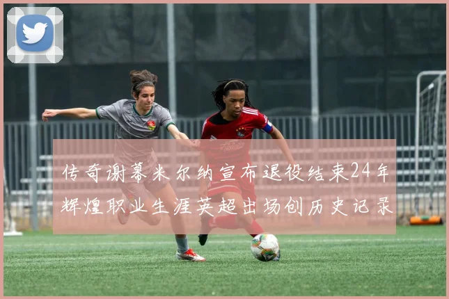 传奇谢幕米尔纳宣布退役结束24年辉煌职业生涯英超出场创历史记录
