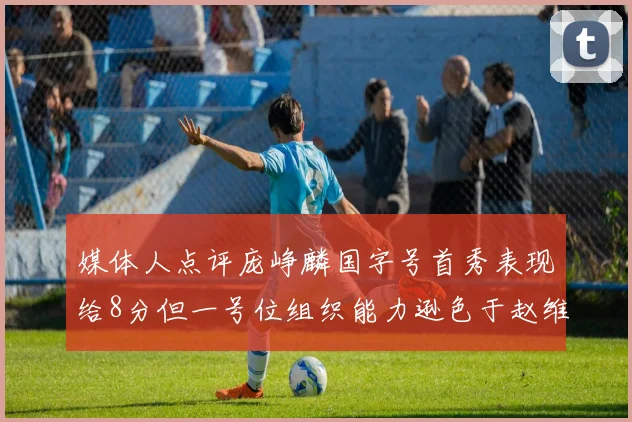 媒体人点评庞峥麟国字号首秀表现给8分但一号位组织能力逊色于赵维伦