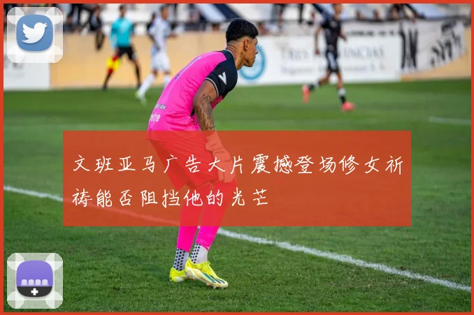 文班亚马广告大片震撼登场修女祈祷能否阻挡他的光芒