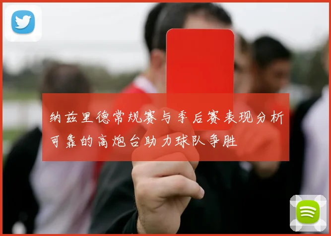 纳兹里德常规赛与季后赛表现分析可靠的高炮台助力球队争胜