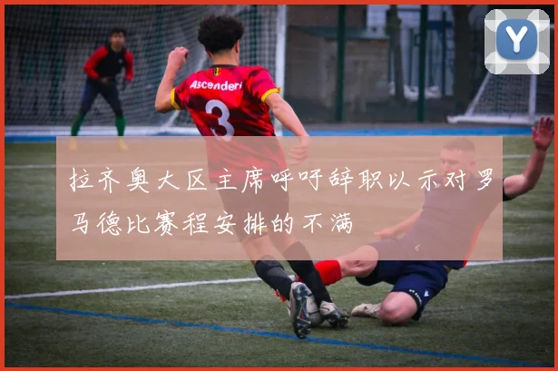 拉齐奥大区主席呼吁辞职以示对罗马德比赛程安排的不满