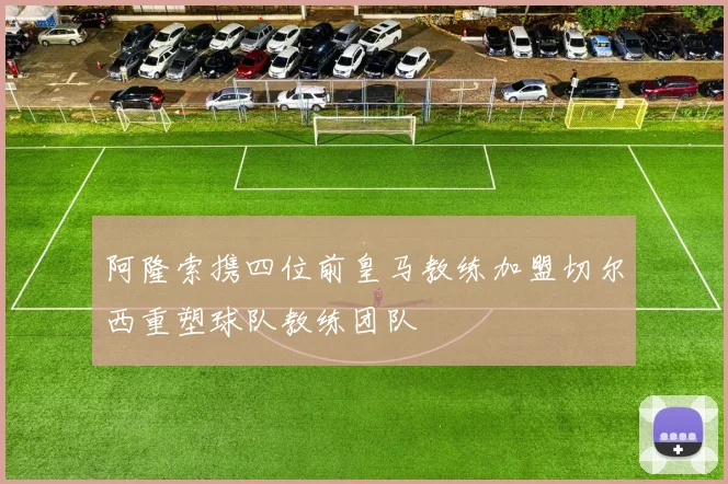 阿隆索携四位前皇马教练加盟切尔西重塑球队教练团队