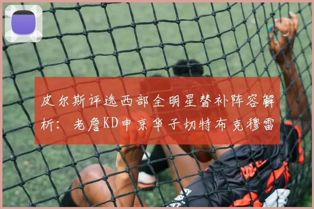 皮尔斯评选西部全明星替补阵容解析：老詹KD申京华子切特布克穆雷的实力对比