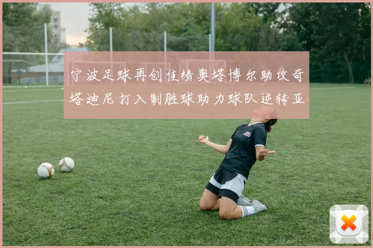 宁波足球再创佳绩奥塔博尔助攻奇塔迪尼打入制胜球助力球队逆转亚泰
