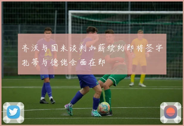 齐沃与国米谈判加薪续约即将签字孔蒂与德佬会面在即