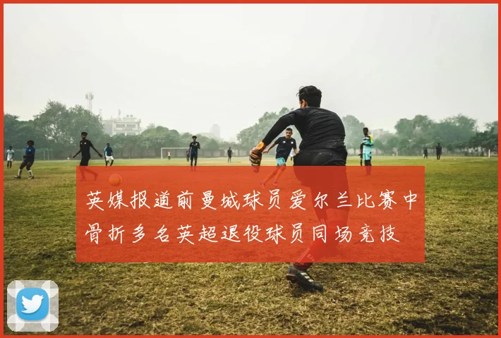 英媒报道前曼城球员爱尔兰比赛中骨折多名英超退役球员同场竞技