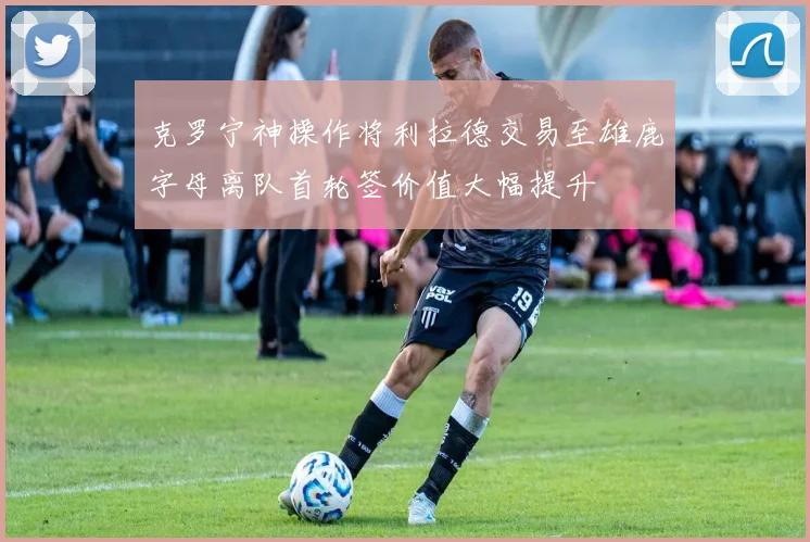 克罗宁神操作将利拉德交易至雄鹿字母离队首轮签价值大幅提升