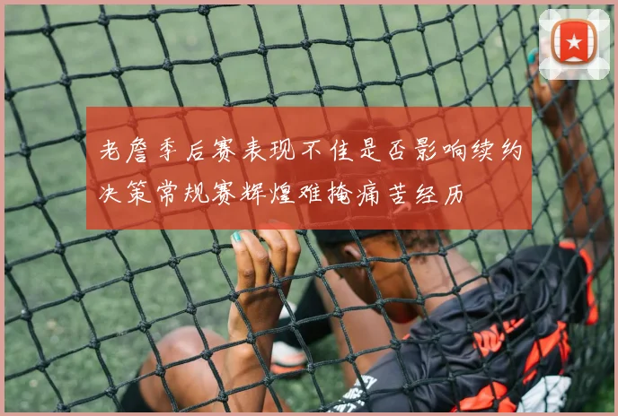 老詹季后赛表现不佳是否影响续约决策常规赛辉煌难掩痛苦经历