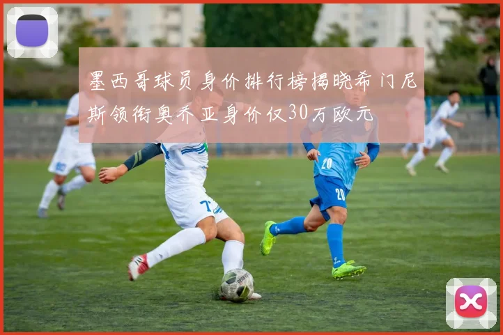 墨西哥球员身价排行榜揭晓希门尼斯领衔奥乔亚身价仅30万欧元