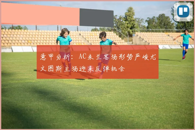 意甲分析：AC米兰客场形势严峻尤文图斯主场迎来反弹机会