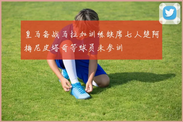 皇马备战马拉加训练缺席七人楚阿梅尼皮塔奇等球员未参训